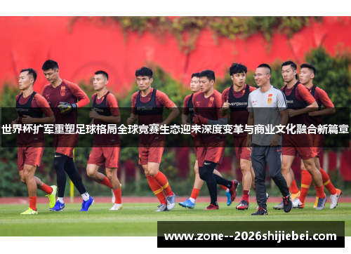 世界杯扩军重塑足球格局全球竞赛生态迎来深度变革与商业文化融合新篇章