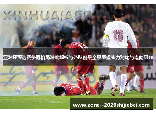 亚洲杯预选赛争冠格局深度解析与各队前景全景展望实力对比与走向研判