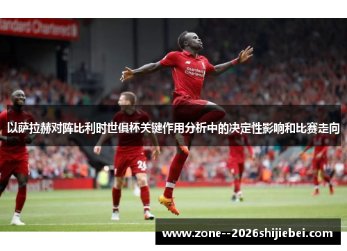 以萨拉赫对阵比利时世俱杯关键作用分析中的决定性影响和比赛走向
