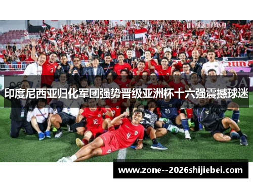 印度尼西亚归化军团强势晋级亚洲杯十六强震撼球迷