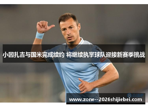 小因扎吉与国米完成续约 将继续执掌球队迎接新赛季挑战