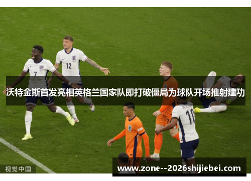 沃特金斯首发亮相英格兰国家队即打破僵局为球队开场推射建功