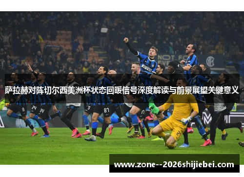 萨拉赫对阵切尔西美洲杯状态回暖信号深度解读与前景展望关键意义