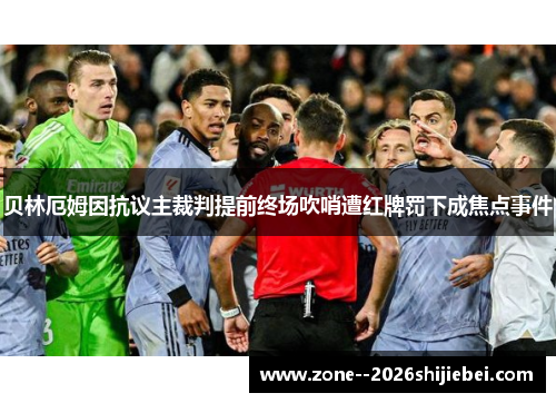 贝林厄姆因抗议主裁判提前终场吹哨遭红牌罚下成焦点事件 贝林厄姆因抗议主裁判提前终场吹哨遭红牌罚下成焦点事件