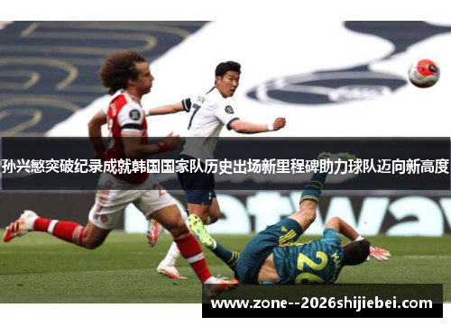 孙兴慜突破纪录成就韩国国家队历史出场新里程碑助力球队迈向新高度