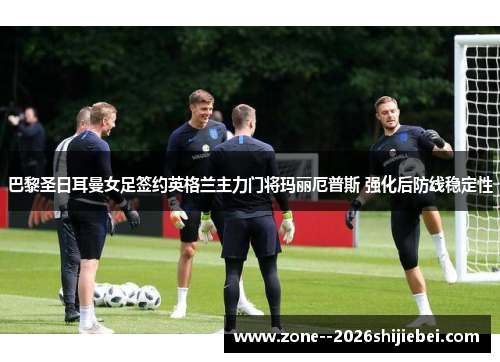 巴黎圣日耳曼女足签约英格兰主力门将玛丽厄普斯 强化后防线稳定性