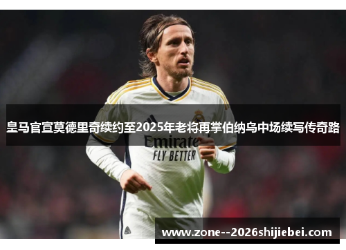 皇马官宣莫德里奇续约至2025年老将再掌伯纳乌中场续写传奇路