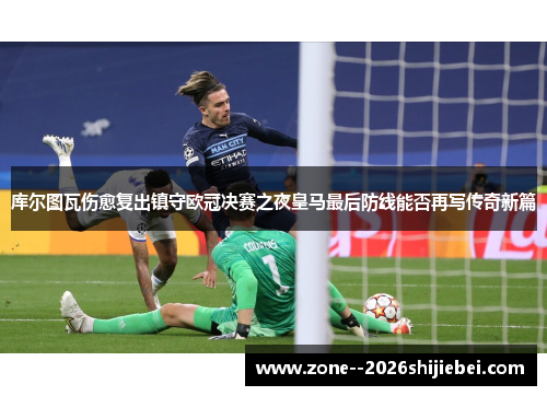 库尔图瓦伤愈复出镇守欧冠决赛之夜皇马最后防线能否再写传奇新篇