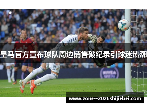 皇马官方宣布球队周边销售破纪录引球迷热潮