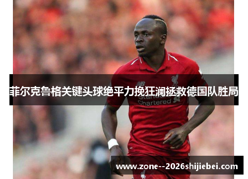 菲尔克鲁格关键头球绝平力挽狂澜拯救德国队胜局