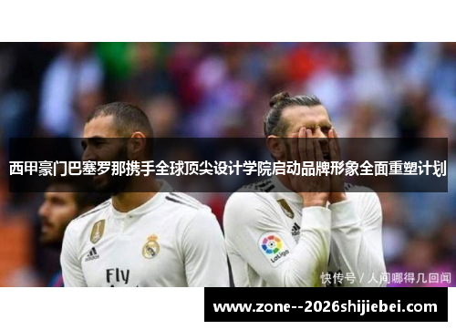 西甲豪门巴塞罗那携手全球顶尖设计学院启动品牌形象全面重塑计划 西甲豪门巴塞罗那携手全球顶尖设计学院启动品牌形象全面重塑计划