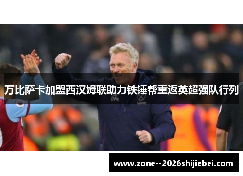 万比萨卡加盟西汉姆联助力铁锤帮重返英超强队行列 万比萨卡加盟西汉姆联助力铁锤帮重返英超强队行列