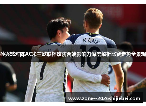 孙兴慜对阵AC米兰欧联杯攻防两端影响力深度解析比赛走势全景观 孙兴慜对阵AC米兰欧联杯攻防两端影响力深度解析比赛走势全景观