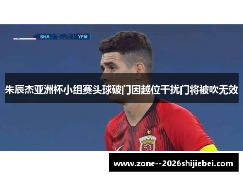 朱辰杰亚洲杯小组赛头球破门因越位干扰门将被吹无效 朱辰杰亚洲杯小组赛头球破门因越位干扰门将被吹无效