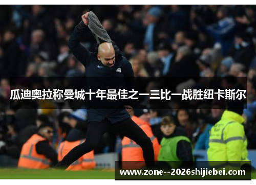 瓜迪奥拉称曼城十年最佳之一三比一战胜纽卡斯尔 瓜迪奥拉称曼城十年最佳之一三比一战胜纽卡斯尔